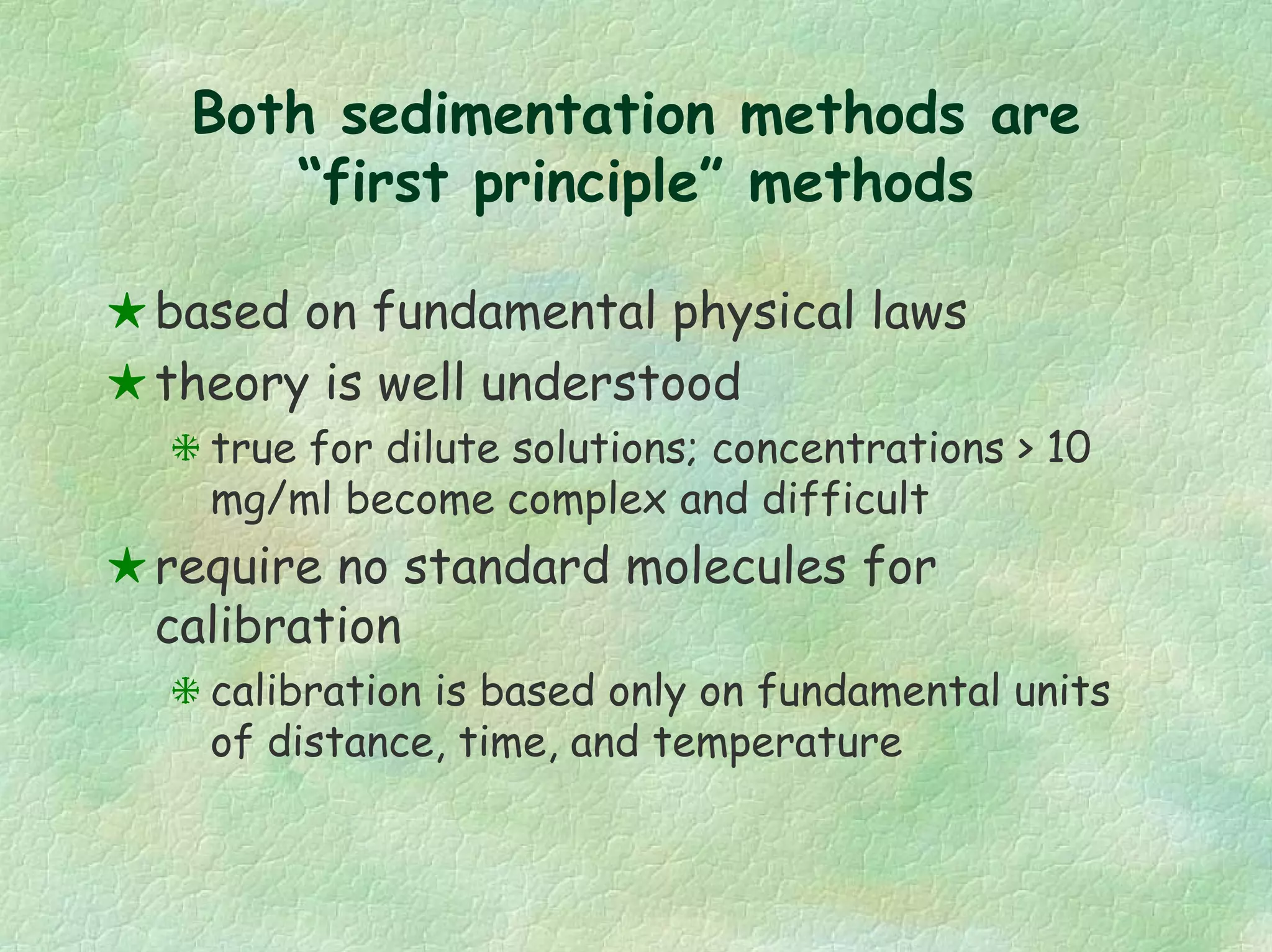 Both sedimentation methods are
“first principle” methods
based on fundamental physical laws
theory is well understood
true for dilute solutions; concentrations > 10
mg/ml become complex and difficult
require no standard molecules for
calibration
calibration is based only on fundamental units
of distance, time, and temperature
 