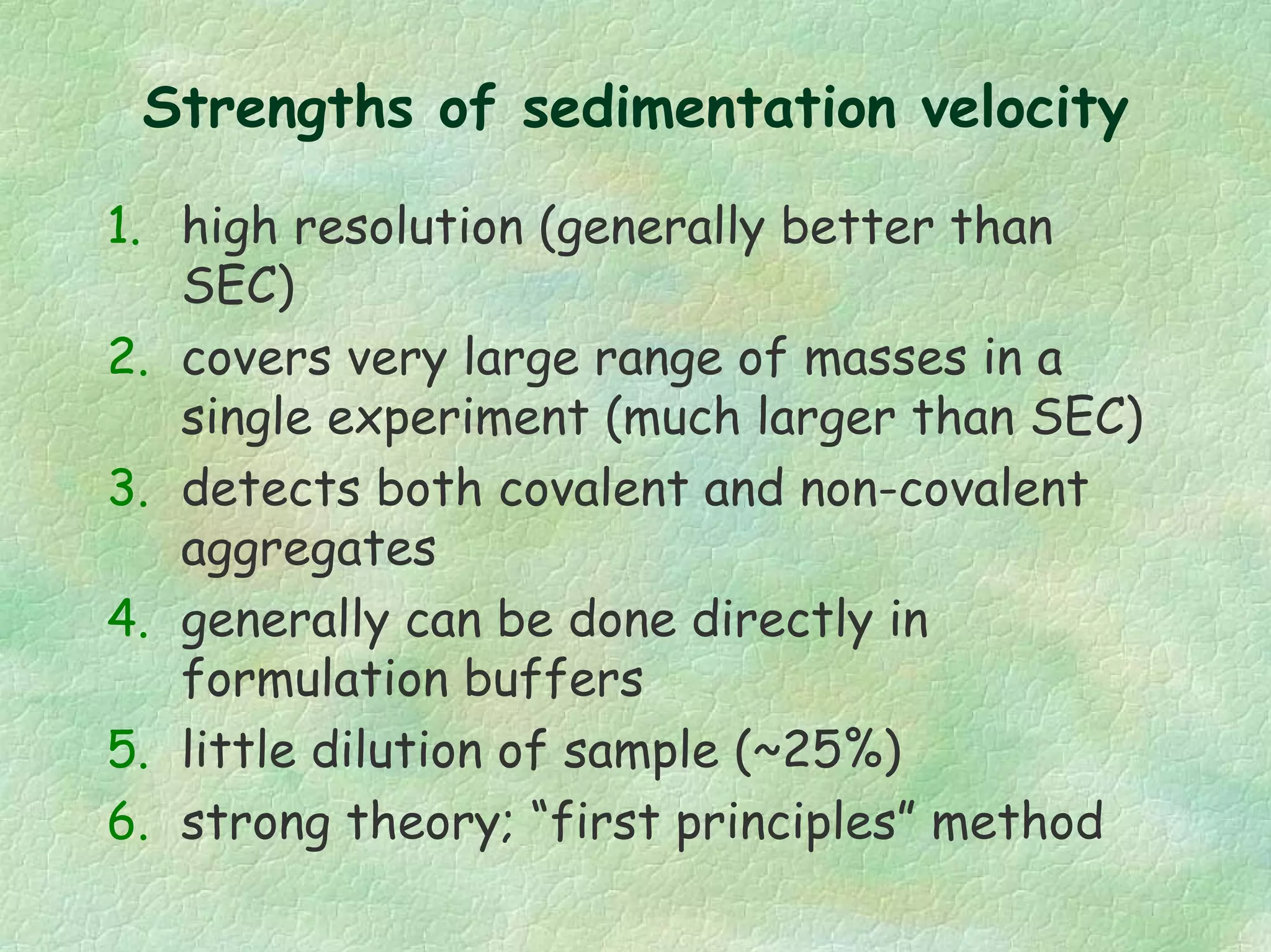 Strengths of sedimentation velocity
1. high resolution (generally better than
SEC)
2. covers very large range of masses in a
single experiment (much larger than SEC)
3. detects both covalent and non-covalent
aggregates
4. generally can be done directly in
formulation buffers
5. little dilution of sample (~25%)
6. strong theory; “first principles” method
 