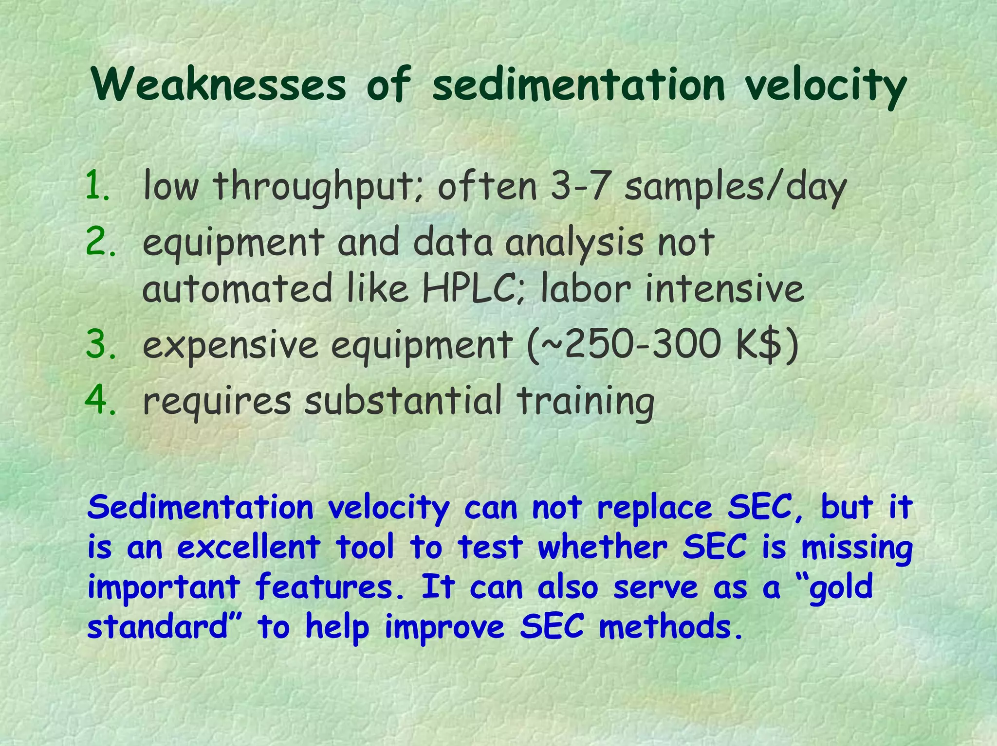 Weaknesses of sedimentation velocity
1. low throughput; often 3-7 samples/day
2. equipment and data analysis not
automated like HPLC; labor intensive
3. expensive equipment (~250-300 K$)
4. requires substantial training
Sedimentation velocity can not replace SEC, but it
is an excellent tool to test whether SEC is missing
important features. It can also serve as a “gold
standard” to help improve SEC methods.
 
