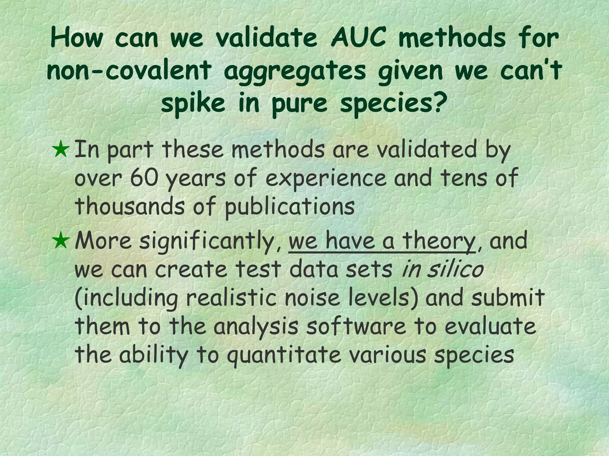 How can we validate AUC methods for
non-covalent aggregates given we can’t
spike in pure species?
In part these methods are validated by
over 60 years of experience and tens of
thousands of publications
More significantly, we have a theory, and
we can create test data sets in silico
(including realistic noise levels) and submit
them to the analysis software to evaluate
the ability to quantitate various species
 