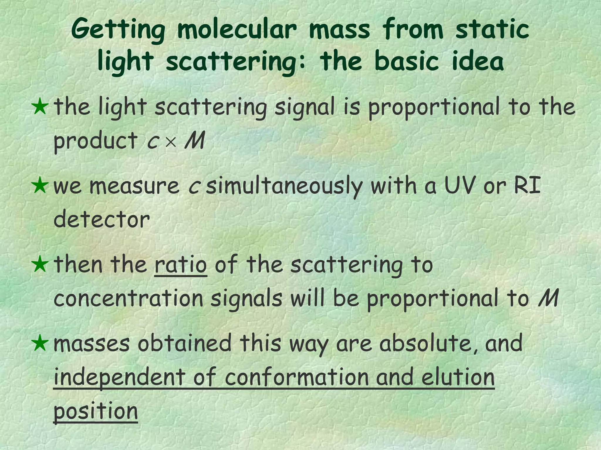 Getting molecular mass from static
light scattering: the basic idea
the light scattering signal is proportional to the
product c × M
we measure c simultaneously with a UV or RI
detector
then the ratio of the scattering to
concentration signals will be proportional to M
masses obtained this way are absolute, and
independent of conformation and elution
position
 