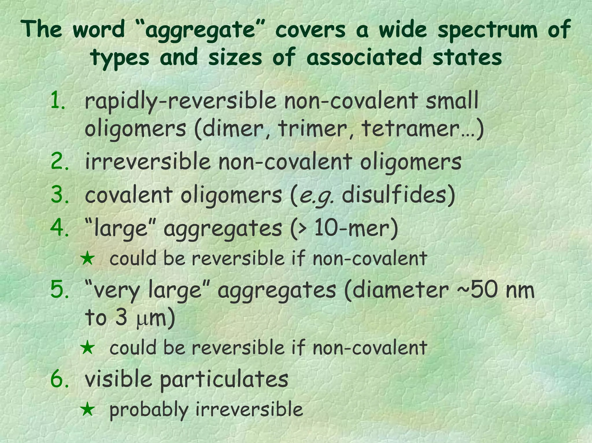 The word “aggregate” covers a wide spectrum of
types and sizes of associated states
1. rapidly-reversible non-covalent small
oligomers (dimer, trimer, tetramer…)
2. irreversible non-covalent oligomers
3. covalent oligomers (e.g. disulfides)
4. “large” aggregates (> 10-mer)
could be reversible if non-covalent
5. “very large” aggregates (diameter ~50 nm
to 3 µm)
could be reversible if non-covalent
6. visible particulates
probably irreversible
 