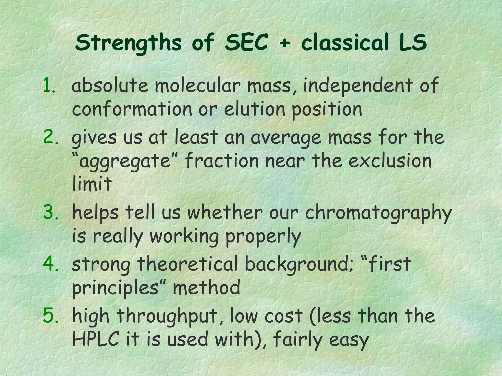 Strengths of SEC + classical LS
1. absolute molecular mass, independent of
conformation or elution position
2. gives us at least an average mass for the
“aggregate” fraction near the exclusion
limit
3. helps tell us whether our chromatography
is really working properly
4. strong theoretical background; “first
principles” method
5. high throughput, low cost (less than the
HPLC it is used with), fairly easy
 