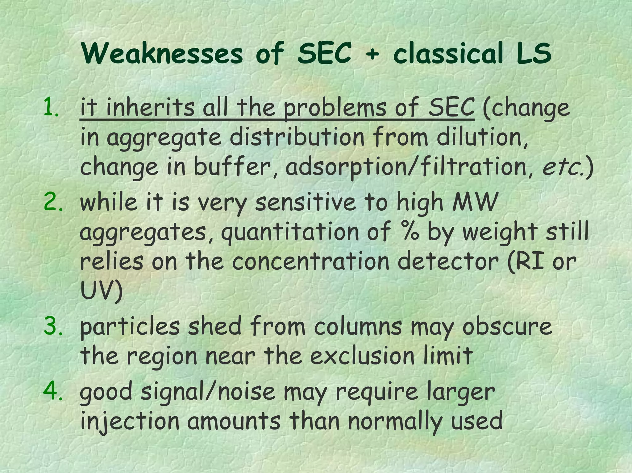 Weaknesses of SEC + classical LS
1. it inherits all the problems of SEC (change
in aggregate distribution from dilution,
change in buffer, adsorption/filtration, etc.)
2. while it is very sensitive to high MW
aggregates, quantitation of % by weight still
relies on the concentration detector (RI or
UV)
3. particles shed from columns may obscure
the region near the exclusion limit
4. good signal/noise may require larger
injection amounts than normally used
 