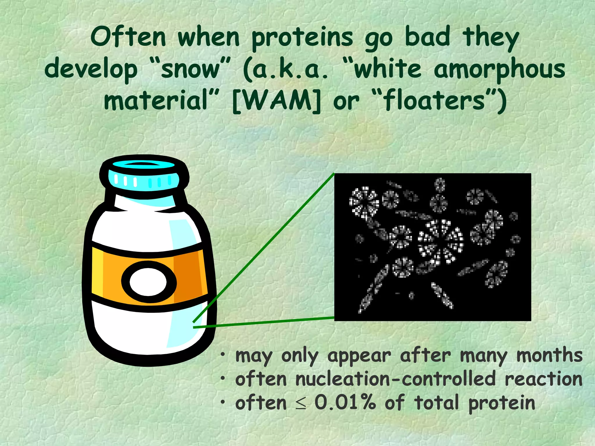 Often when proteins go bad they
develop “snow” (a.k.a. “white amorphous
material” [WAM] or “floaters”)
• may only appear after many months
• often nucleation-controlled reaction
• often ≤ 0.01% of total protein
 