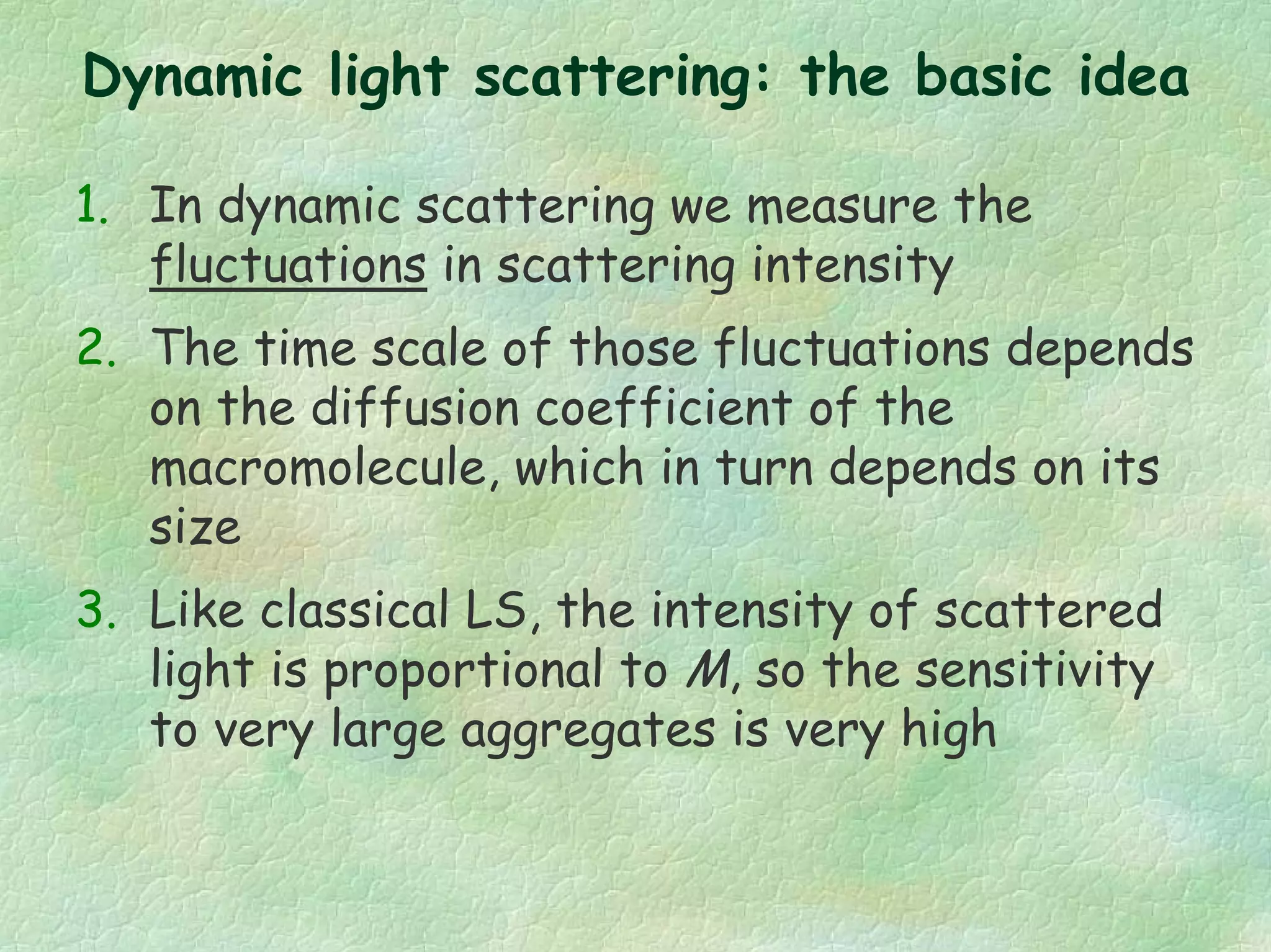Dynamic light scattering: the basic idea
1. In dynamic scattering we measure the
fluctuations in scattering intensity
2. The time scale of those fluctuations depends
on the diffusion coefficient of the
macromolecule, which in turn depends on its
size
3. Like classical LS, the intensity of scattered
light is proportional to M, so the sensitivity
to very large aggregates is very high
 