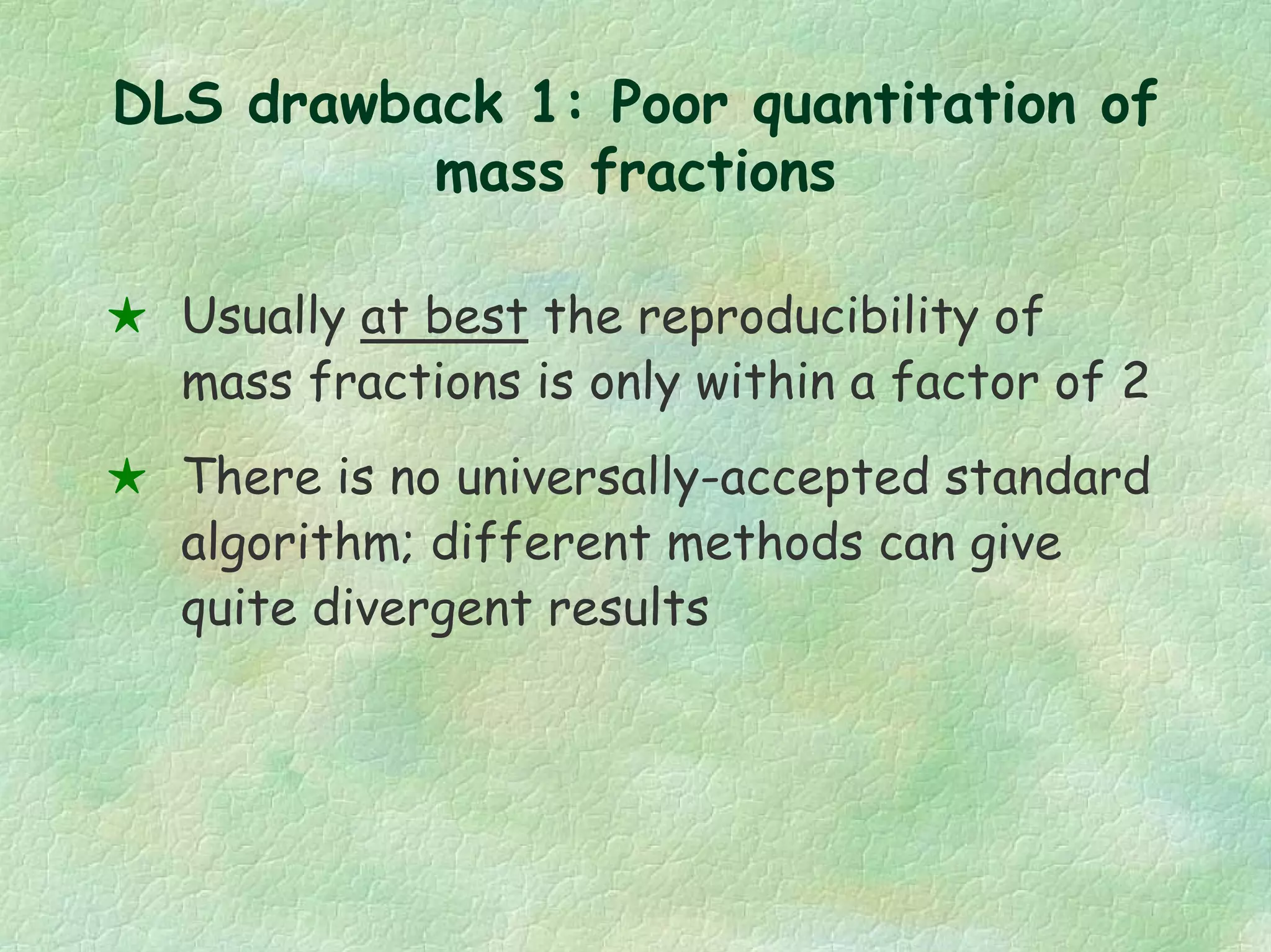 DLS drawback 1: Poor quantitation of
mass fractions
Usually at best the reproducibility of
mass fractions is only within a factor of 2
There is no universally-accepted standard
algorithm; different methods can give
quite divergent results
 