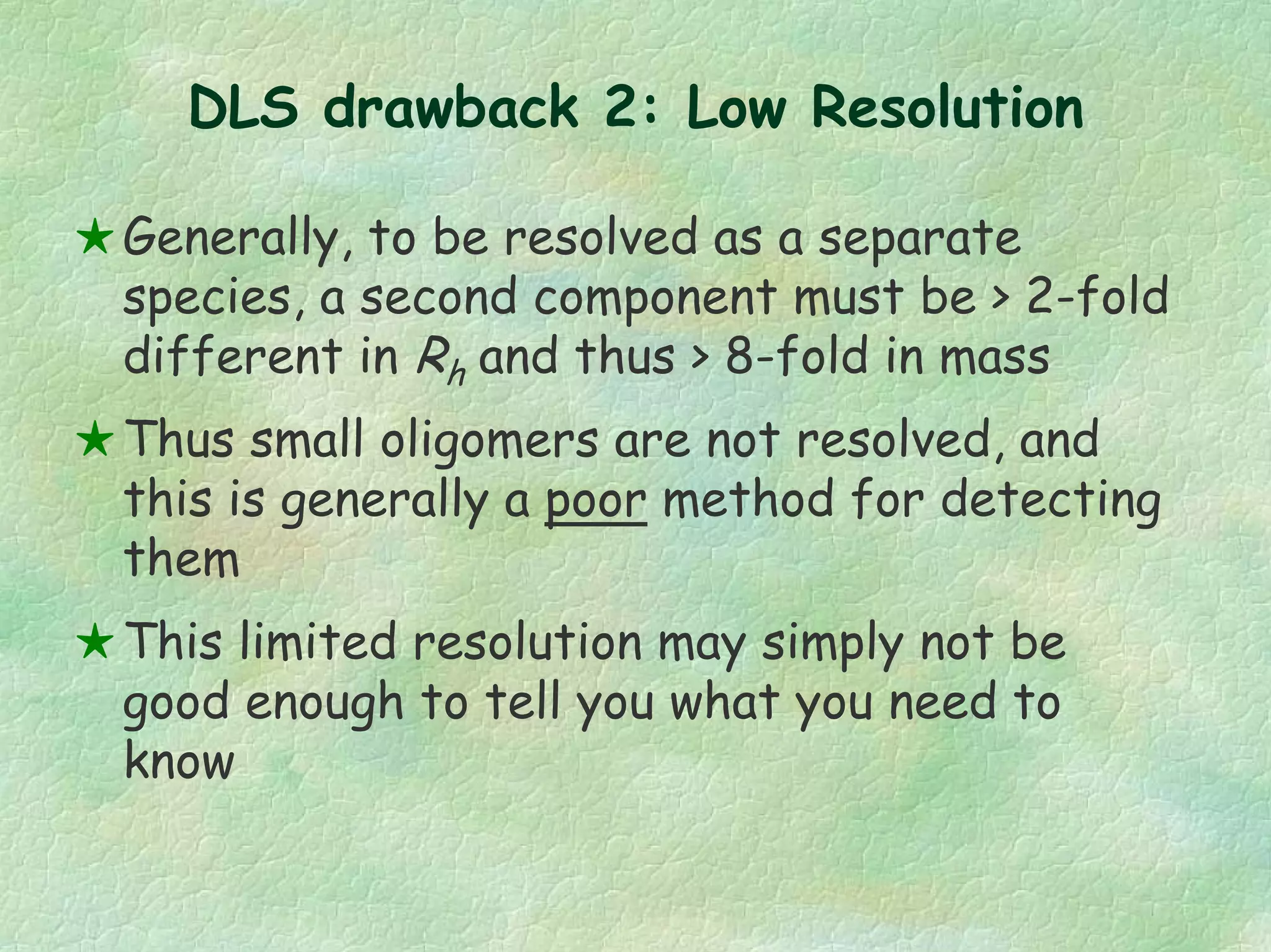 DLS drawback 2: Low Resolution
Generally, to be resolved as a separate
species, a second component must be > 2-fold
different in Rh and thus > 8-fold in mass
Thus small oligomers are not resolved, and
this is generally a poor method for detecting
them
This limited resolution may simply not be
good enough to tell you what you need to
know
 