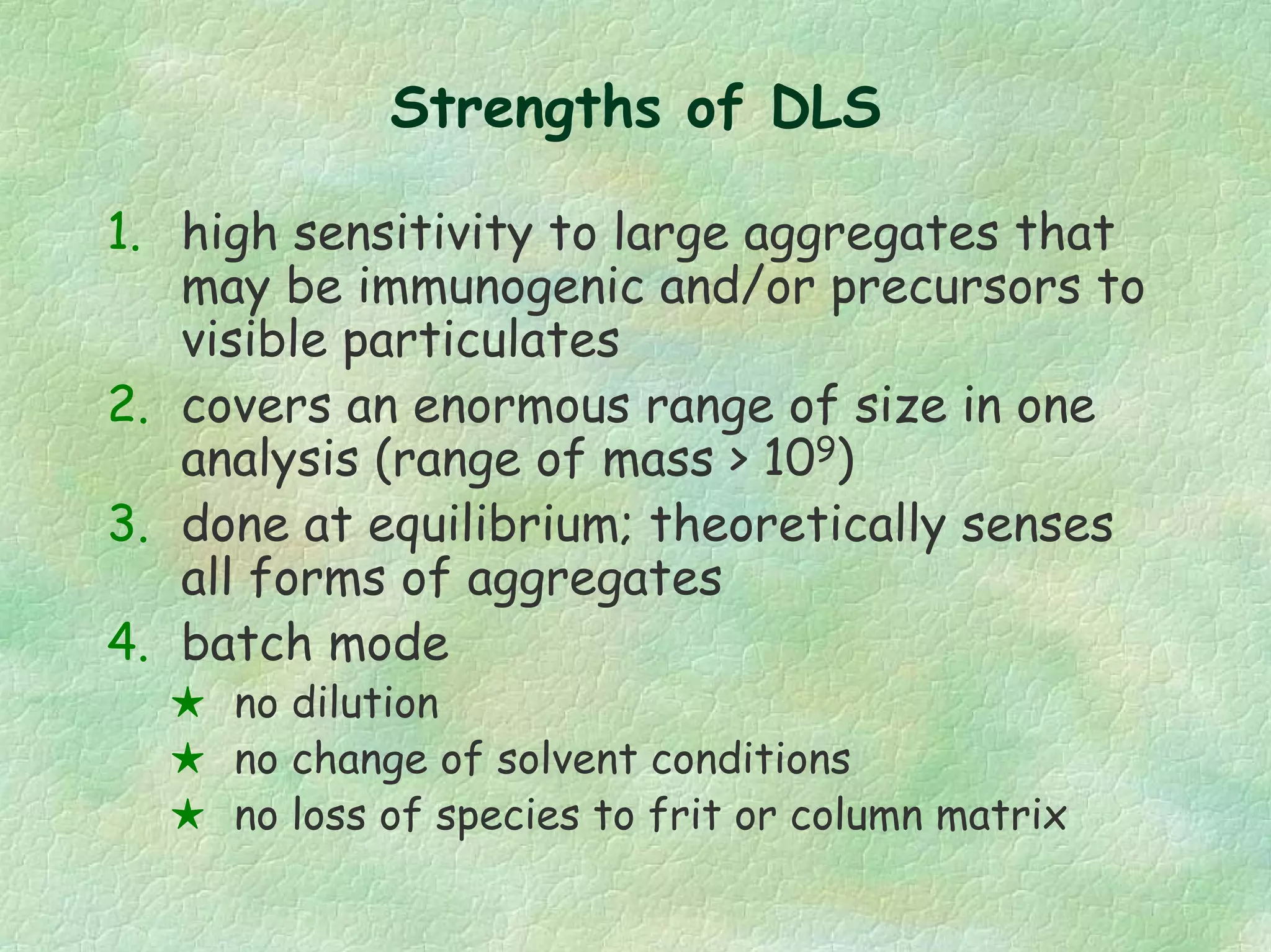 Strengths of DLS
1. high sensitivity to large aggregates that
may be immunogenic and/or precursors to
visible particulates
2. covers an enormous range of size in one
analysis (range of mass > 109)
3. done at equilibrium; theoretically senses
all forms of aggregates
4. batch mode
no dilution
no change of solvent conditions
no loss of species to frit or column matrix
 