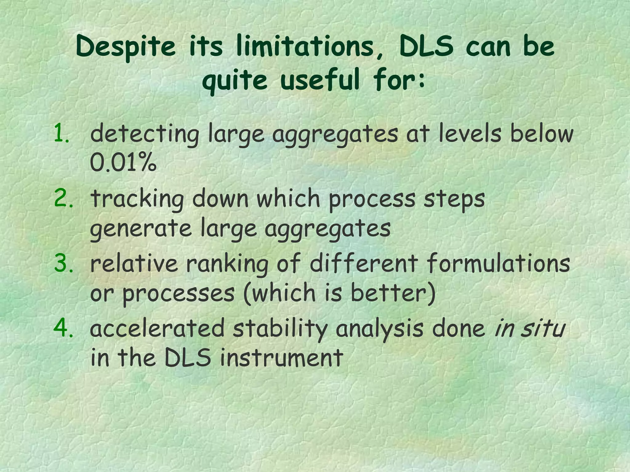 Despite its limitations, DLS can be
quite useful for:
1. detecting large aggregates at levels below
0.01%
2. tracking down which process steps
generate large aggregates
3. relative ranking of different formulations
or processes (which is better)
4. accelerated stability analysis done in situ
in the DLS instrument
 
