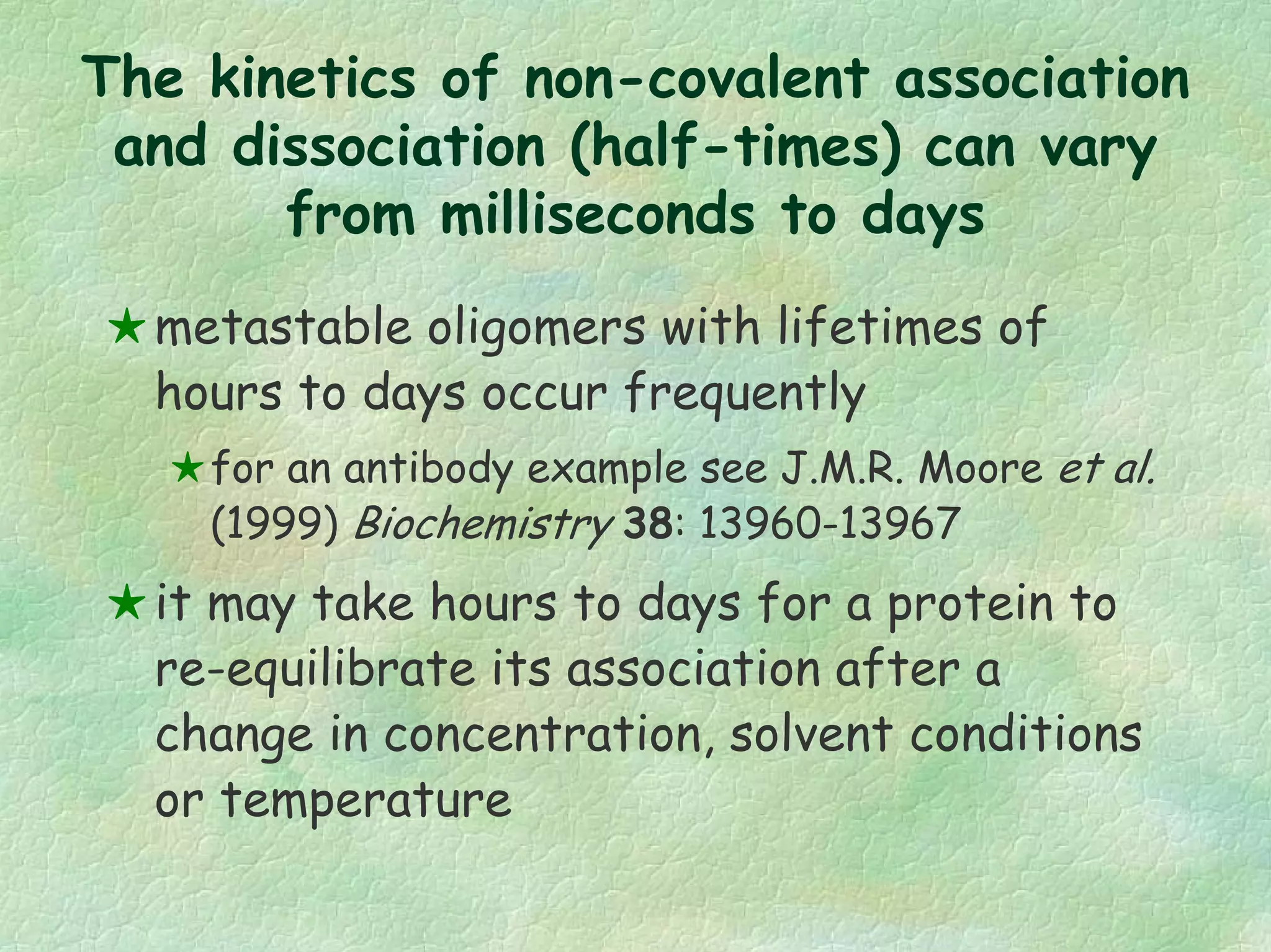 The kinetics of non-covalent association
and dissociation (half-times) can vary
from milliseconds to days
metastable oligomers with lifetimes of
hours to days occur frequently
for an antibody example see J.M.R. Moore et al.
(1999) Biochemistry 38: 13960-13967
it may take hours to days for a protein to
re-equilibrate its association after a
change in concentration, solvent conditions
or temperature
 
