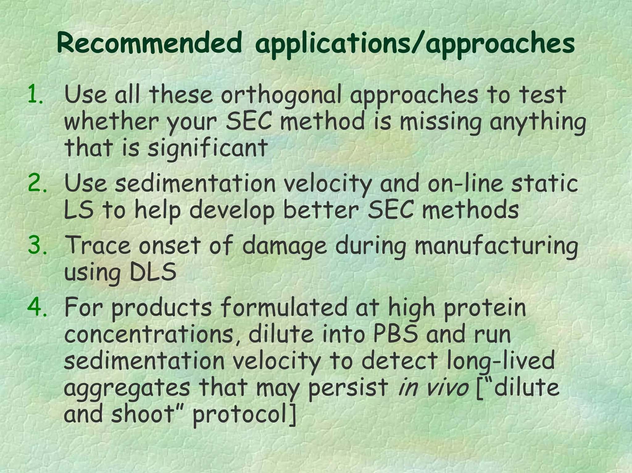 Recommended applications/approaches
1. Use all these orthogonal approaches to test
whether your SEC method is missing anything
that is significant
2. Use sedimentation velocity and on-line static
LS to help develop better SEC methods
3. Trace onset of damage during manufacturing
using DLS
4. For products formulated at high protein
concentrations, dilute into PBS and run
sedimentation velocity to detect long-lived
aggregates that may persist in vivo [“dilute
and shoot” protocol]
 