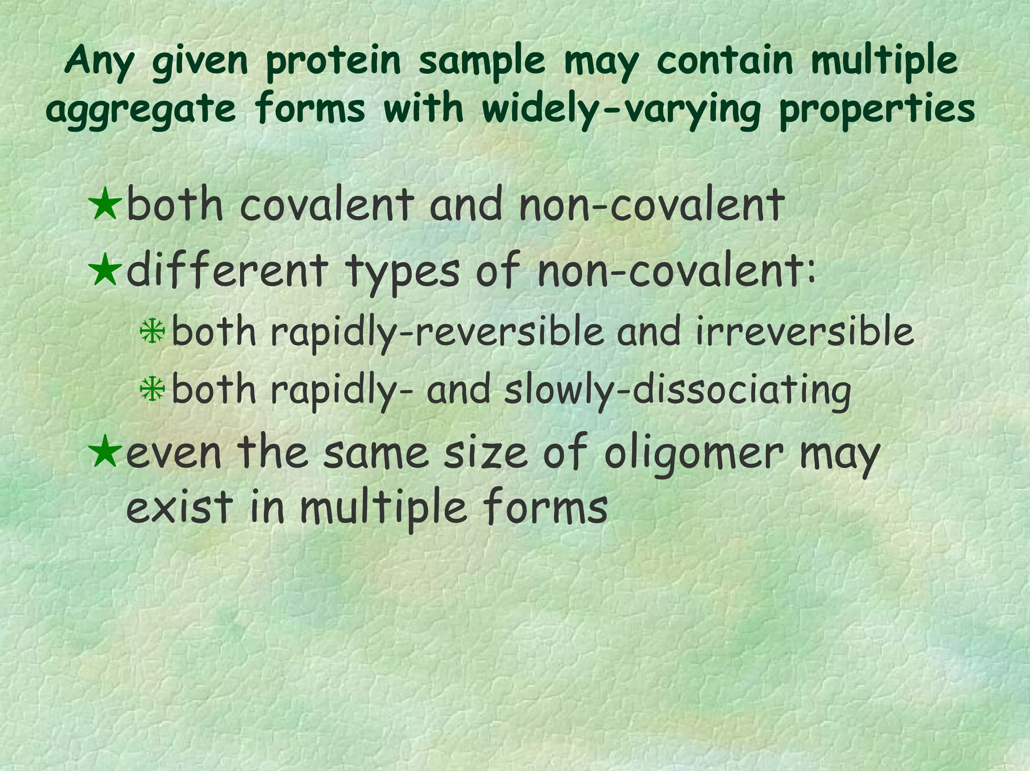 Any given protein sample may contain multiple
aggregate forms with widely-varying properties
both covalent and non-covalent
different types of non-covalent:
both rapidly-reversible and irreversible
both rapidly- and slowly-dissociating
even the same size of oligomer may
exist in multiple forms
 