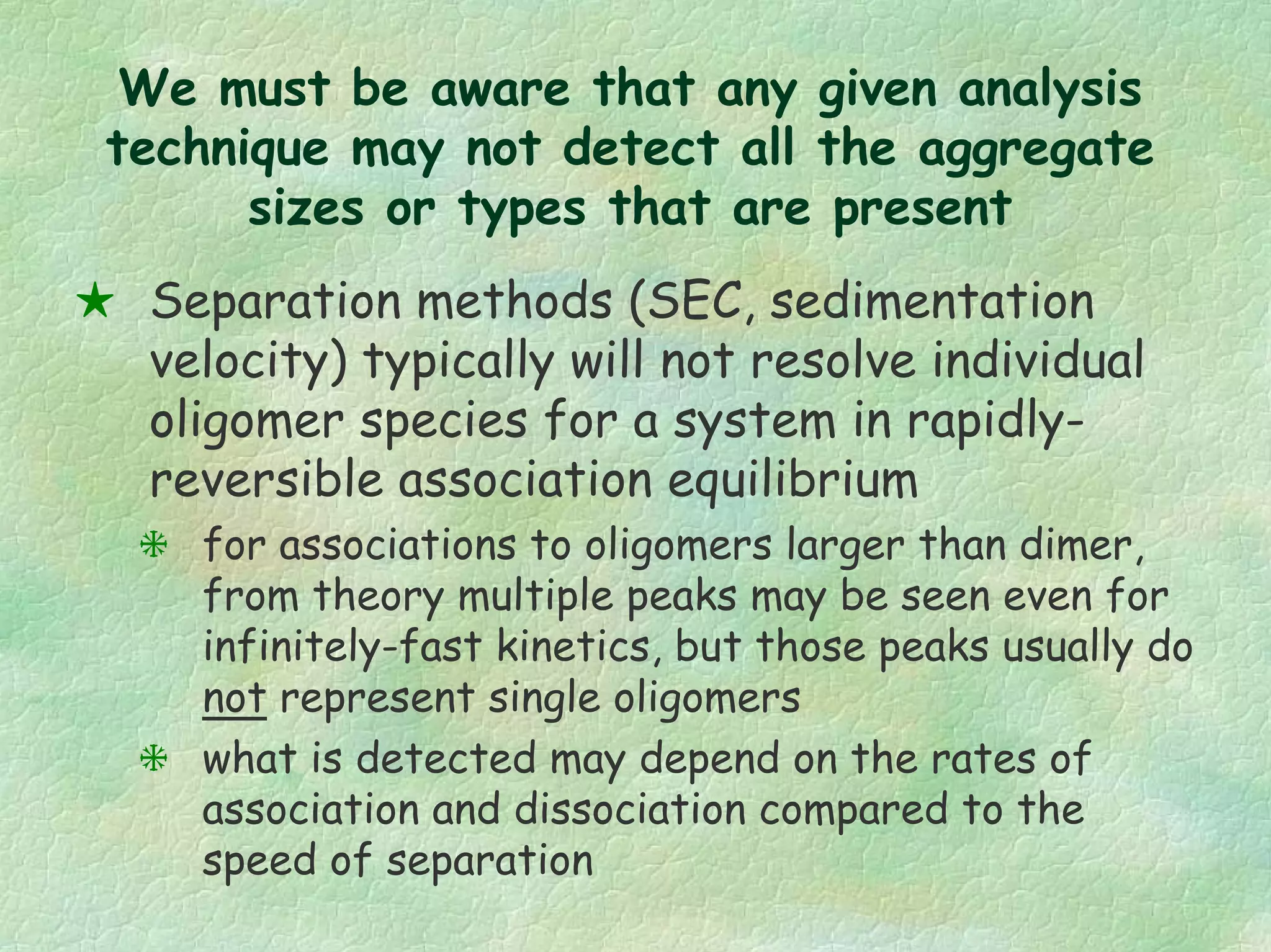 We must be aware that any given analysis
technique may not detect all the aggregate
sizes or types that are present
Separation methods (SEC, sedimentation
velocity) typically will not resolve individual
oligomer species for a system in rapidly-
reversible association equilibrium
for associations to oligomers larger than dimer,
from theory multiple peaks may be seen even for
infinitely-fast kinetics, but those peaks usually do
not represent single oligomers
what is detected may depend on the rates of
association and dissociation compared to the
speed of separation
 