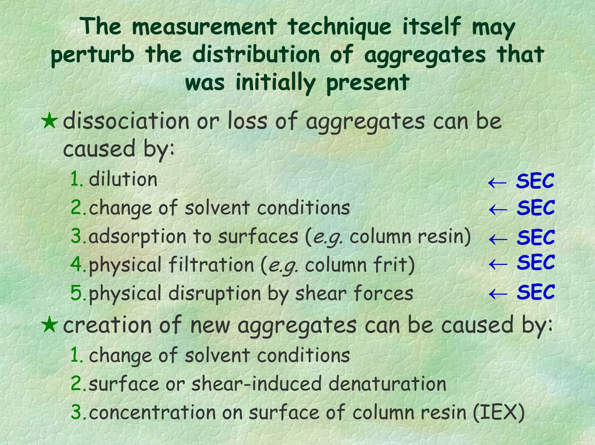 The measurement technique itself may
perturb the distribution of aggregates that
was initially present
dissociation or loss of aggregates can be
caused by:
1. dilution
2.change of solvent conditions
3.adsorption to surfaces (e.g. column resin)
4.physical filtration (e.g. column frit)
5.physical disruption by shear forces
creation of new aggregates can be caused by:
1. change of solvent conditions
2.surface or shear-induced denaturation
3.concentration on surface of column resin (IEX)
← SEC
← SEC
← SEC
← SEC
← SEC
 