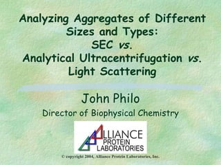 Analyzing Aggregates of Different
Sizes and Types:
SEC vs.
Analytical Ultracentrifugation vs.
Light Scattering
John Philo
Director of Biophysical Chemistry
© copyright 2004, Alliance Protein Laboratories, Inc.
 