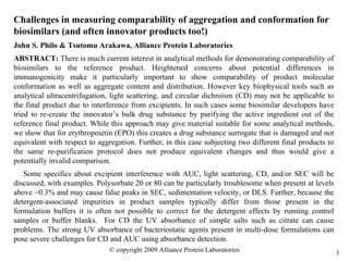 1
Challenges in measuring comparability of aggregation and conformation for
biosimilars (and often innovator products too!)
John S. Philo & Tsutomu Arakawa, Alliance Protein Laboratories
ABSTRACT: There is much current interest in analytical methods for demonstrating comparability of
biosimilars to the reference product. Heightened concerns about potential differences in
immunogenicity make it particularly important to show comparability of product molecular
conformation as well as aggregate content and distribution. However key biophysical tools such as
analytical ultracentrifugation, light scattering, and circular dichroism (CD) may not be applicable to
the final product due to interference from excipients. In such cases some biosimilar developers have
tried to re-create the innovator’s bulk drug substance by purifying the active ingredient out of the
reference final product. While this approach may give material suitable for some analytical methods,
we show that for erythropoietin (EPO) this creates a drug substance surrogate that is damaged and not
equivalent with respect to aggregation. Further, in this case subjecting two different final products to
the same re-purification protocol does not produce equivalent changes and thus would give a
potentially invalid comparison.
Some specifics about excipient interference with AUC, light scattering, CD, and/or SEC will be
discussed, with examples. Polysorbate 20 or 80 can be particularly troublesome when present at levels
above ~0.3% and may cause false peaks in SEC, sedimentation velocity, or DLS. Further, because the
detergent-associated impurities in product samples typically differ from those present in the
formulation buffers it is often not possible to correct for the detergent effects by running control
samples or buffer blanks. For CD the UV absorbance of simple salts such as citrate can cause
problems. The strong UV absorbance of bacteriostatic agents present in multi-dose formulations can
pose severe challenges for CD and AUC using absorbance detection.
© copyright 2009 Alliance Protein Laboratories
 