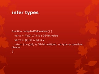 infer types
function compiledCalculation() {
var x = f()|0; // x is a 32-bit value
var y = g()|0; // so is y
return (x+y)|0; // 32-bit addition, no type or overflow
checks
}
 
