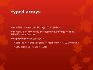 typed arrays
var MEM8 = new Uint8Array(1024*1024);
var MEM32 = new Uint32Array(MEM8.buffer); // alias
MEM8's data function
compiledMemoryAccess(x) {
MEM8[x] = MEM8[x+10]; // read from x+10, write to x
MEM32[(x+16)>>2] = 100;
}
 