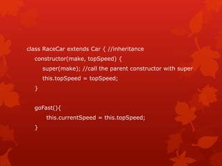 class RaceCar extends Car { //inheritance
constructor(make, topSpeed) {
super(make); //call the parent constructor with super
this.topSpeed = topSpeed;
}
goFast(){
this.currentSpeed = this.topSpeed;
}
 