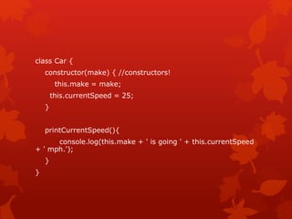 class Car {
constructor(make) { //constructors!
this.make = make;
this.currentSpeed = 25;
}
printCurrentSpeed(){
console.log(this.make + ' is going ' + this.currentSpeed
+ ' mph.');
}
}
 