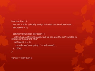 function Car() {
var self = this; //locally assign this that can be closed over
self.speed = 0;
setInterval(function goFaster() {
//this has a different scope, but we can use the self variable to
reference the parent "this"
self.speed += 5;
console.log('now going: ' + self.speed);
}, 1000);
}
var car = new Car();
 