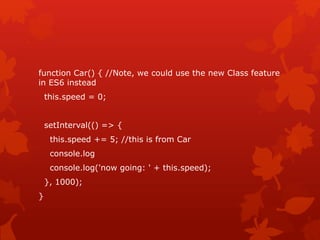 function Car() { //Note, we could use the new Class feature
in ES6 instead
this.speed = 0;
setInterval(() => {
this.speed += 5; //this is from Car
console.log
console.log('now going: ' + this.speed);
}, 1000);
}
 