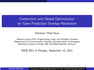 Constraints and Global Optimization
            for Gene Prediction Overlap Resolution

                            Christian Theil Have

         Research group PLIS: Programming, Logic and Intelligent Systems
       Department of Communication, Business and Information Technologies
          Roskilde University, P.O.Box 260, DK-4000 Roskilde, Denmark


                 WCB 2011 in Perugia, September 12, 2011




Christian Theil Have   Constraints and Global Optimization for Gene Prediction Overlap Resolution
 