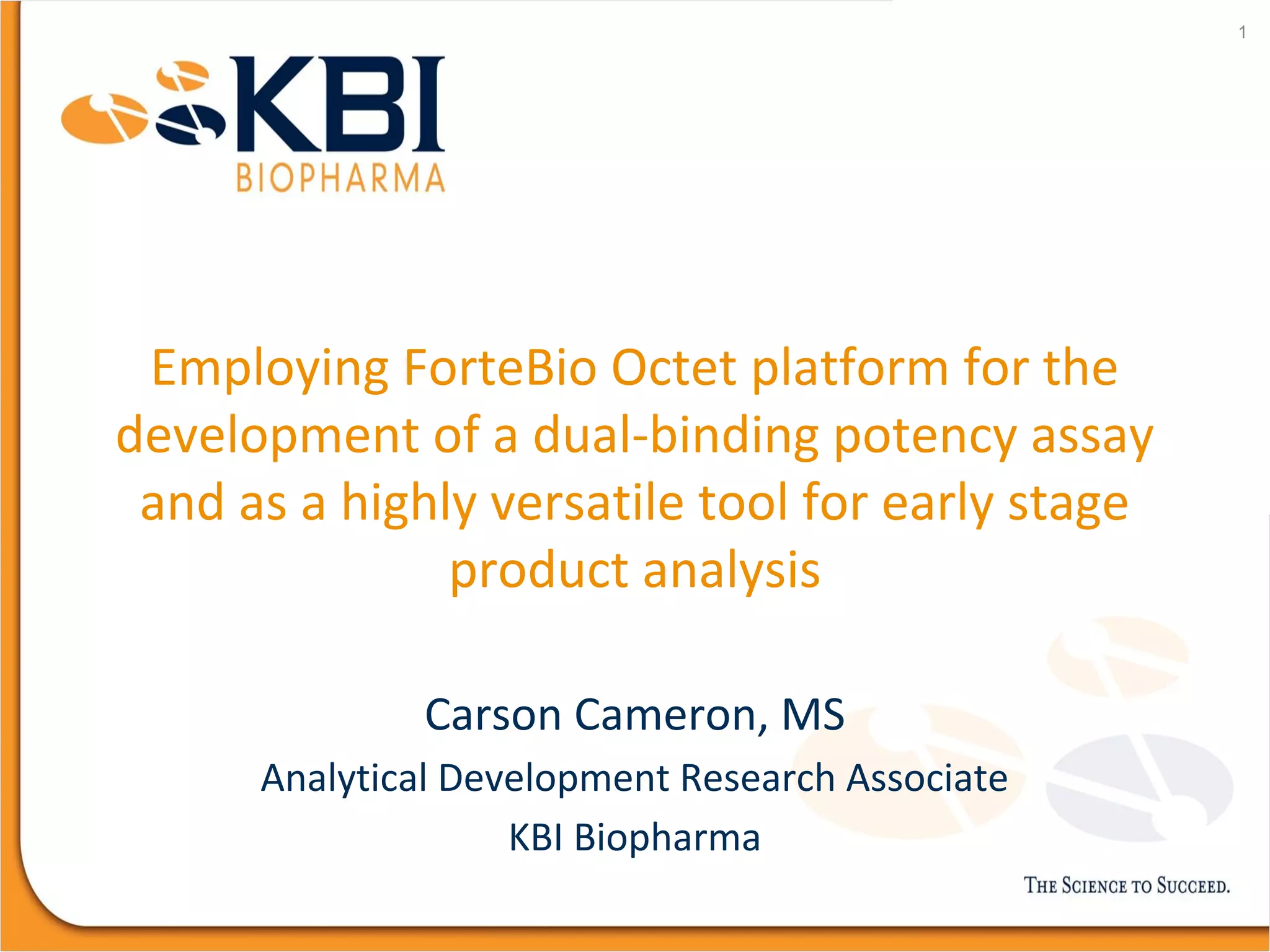 Employing ForteBio Octet platform for the
development of a dual-binding potency assay
and as a highly versatile tool for early stage
product analysis
Carson Cameron, MS
Analytical Development Research Associate
KBI Biopharma
1
 