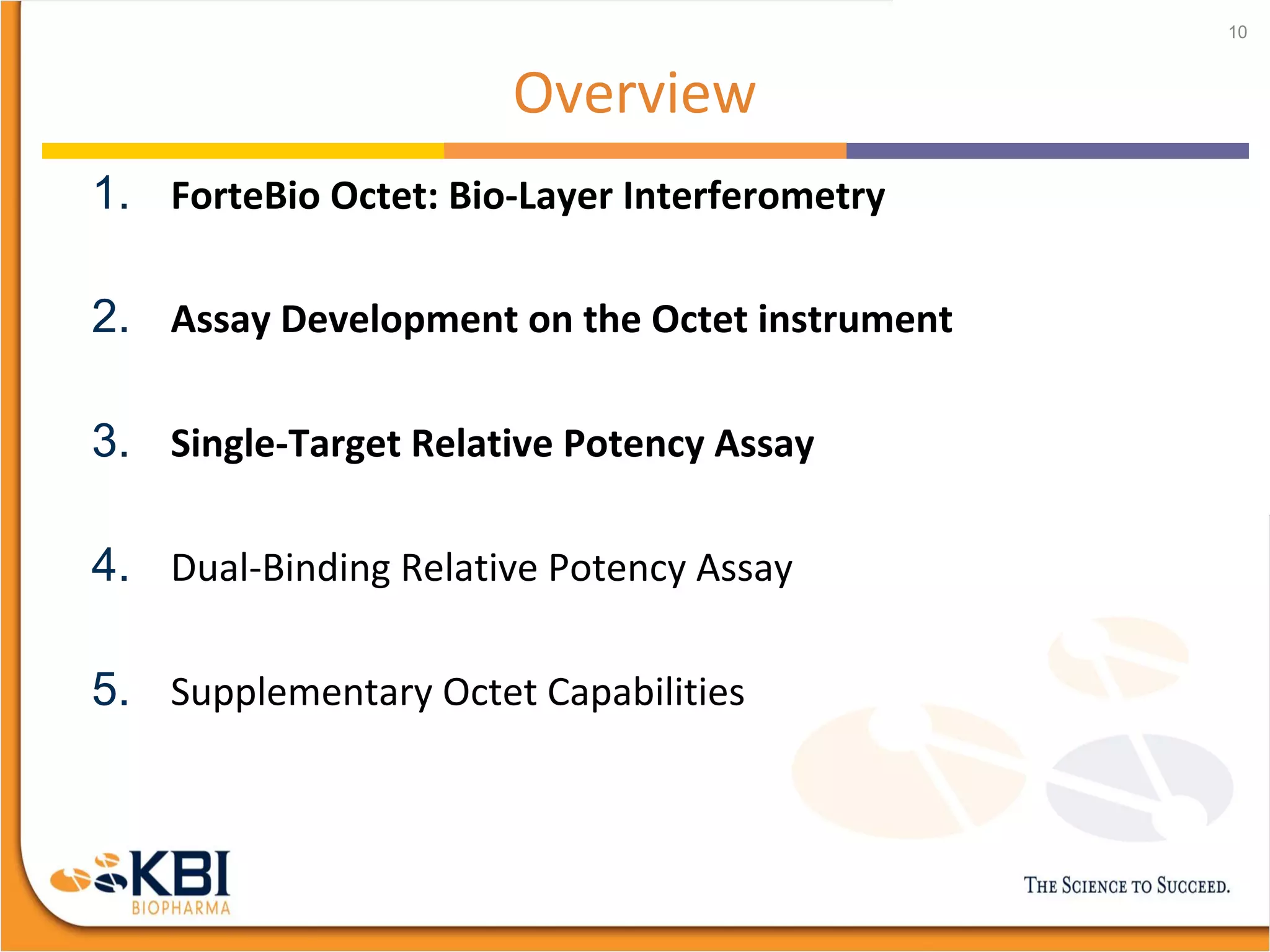 Overview
1. ForteBio Octet: Bio-Layer Interferometry
2. Assay Development on the Octet instrument
3. Single-Target Relative Potency Assay
4. Dual-Binding Relative Potency Assay
5. Supplementary Octet Capabilities
10
 