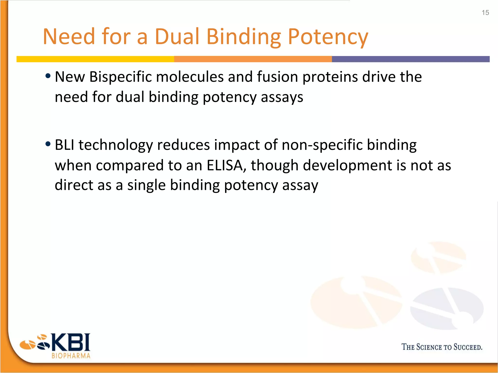 Need for a Dual Binding Potency
• New Bispecific molecules and fusion proteins drive the
need for dual binding potency assays
• BLI technology reduces impact of non-specific binding
when compared to an ELISA, though development is not as
direct as a single binding potency assay
15
 