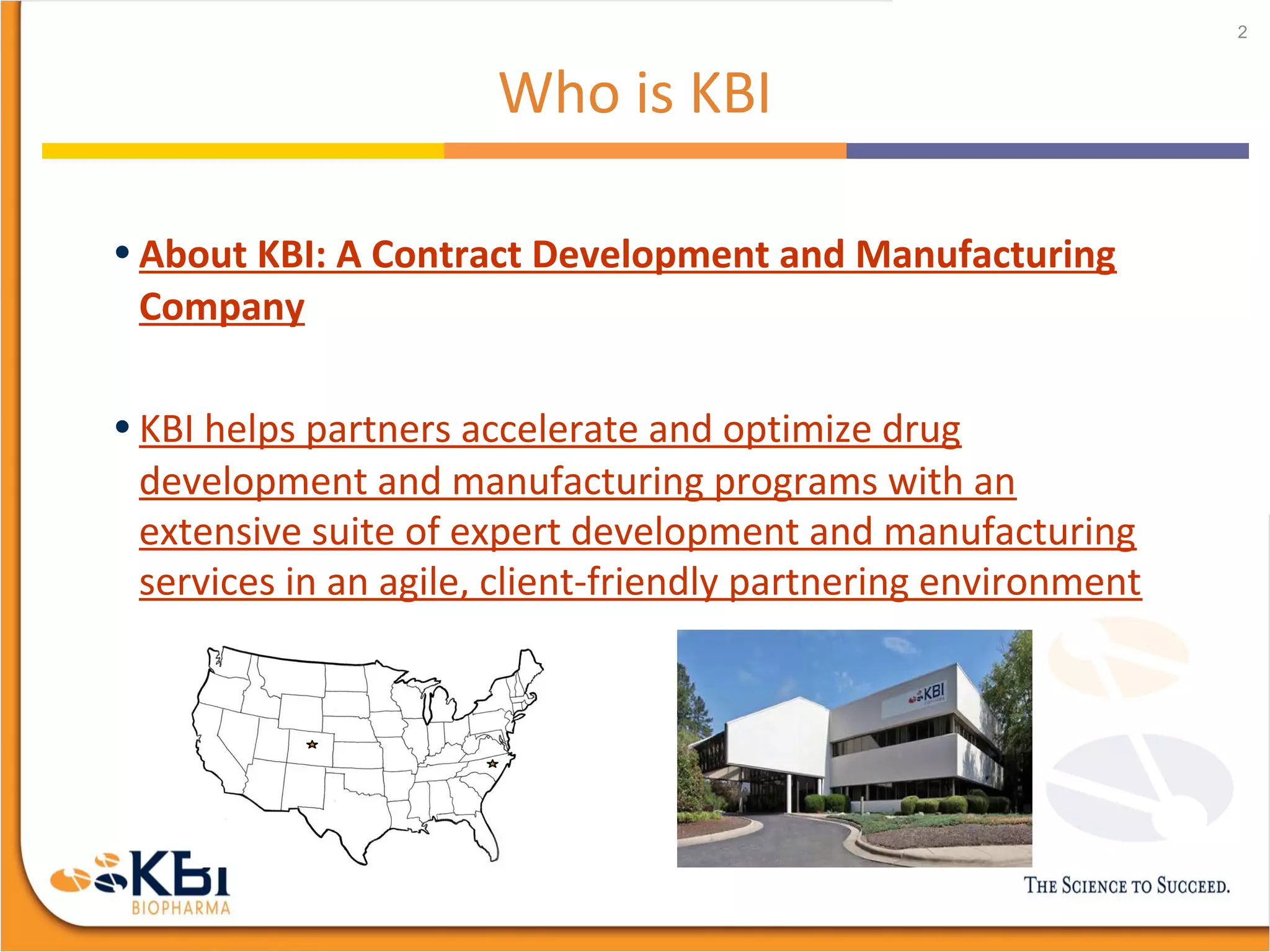Who is KBI
• About KBI: A Contract Development and Manufacturing
Company
• KBI helps partners accelerate and optimize drug
development and manufacturing programs with an
extensive suite of expert development and manufacturing
services in an agile, client-friendly partnering environment
2
 