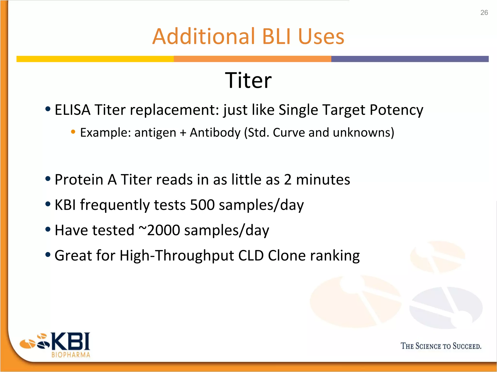 Additional BLI Uses
Titer
• ELISA Titer replacement: just like Single Target Potency
• Example: antigen + Antibody (Std. Curve and unknowns)
• Protein A Titer reads in as little as 2 minutes
• KBI frequently tests 500 samples/day
• Have tested ~2000 samples/day
• Great for High-Throughput CLD Clone ranking
26
 