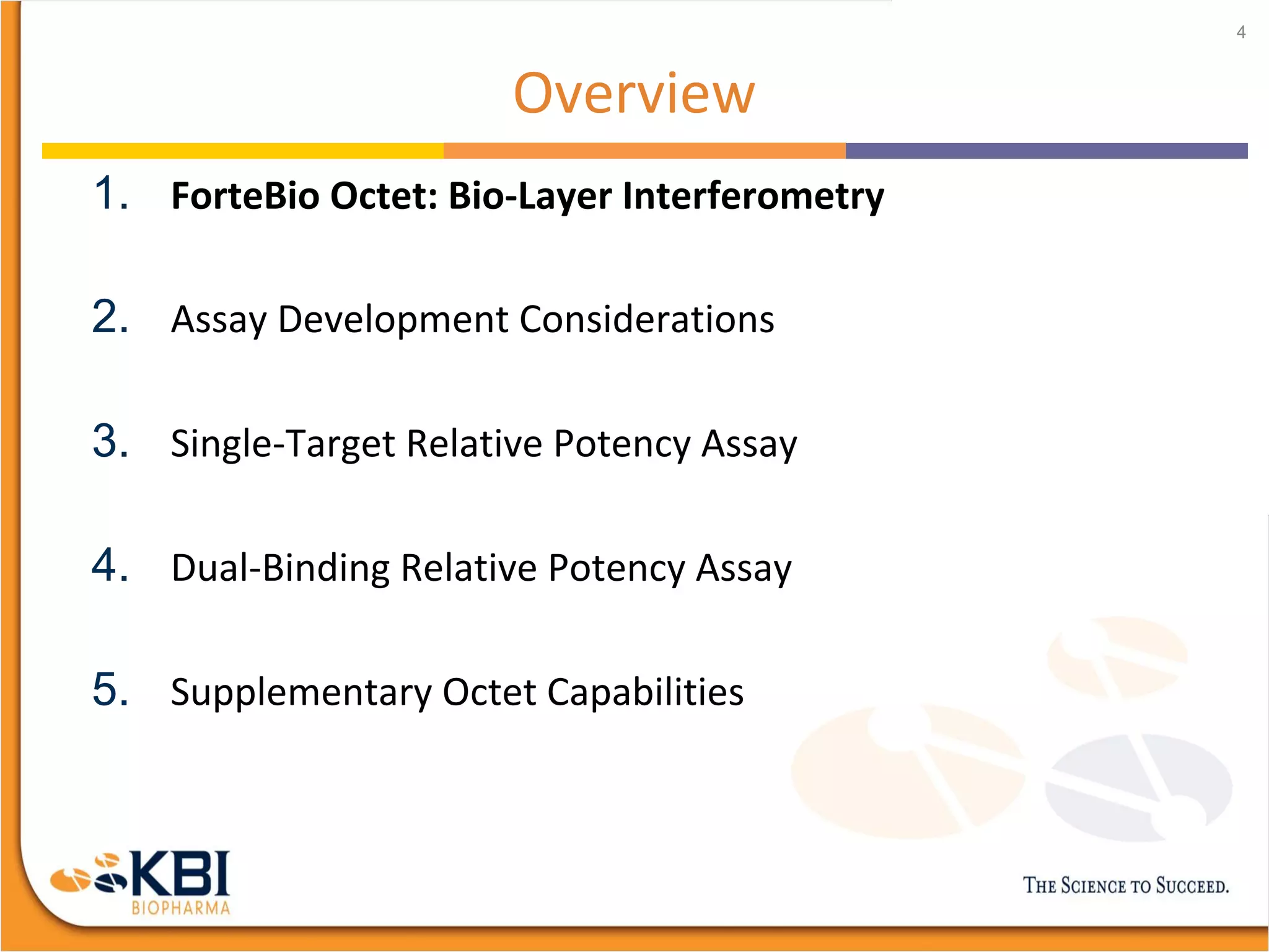 Overview
1. ForteBio Octet: Bio-Layer Interferometry
2. Assay Development Considerations
3. Single-Target Relative Potency Assay
4. Dual-Binding Relative Potency Assay
5. Supplementary Octet Capabilities
4
 
