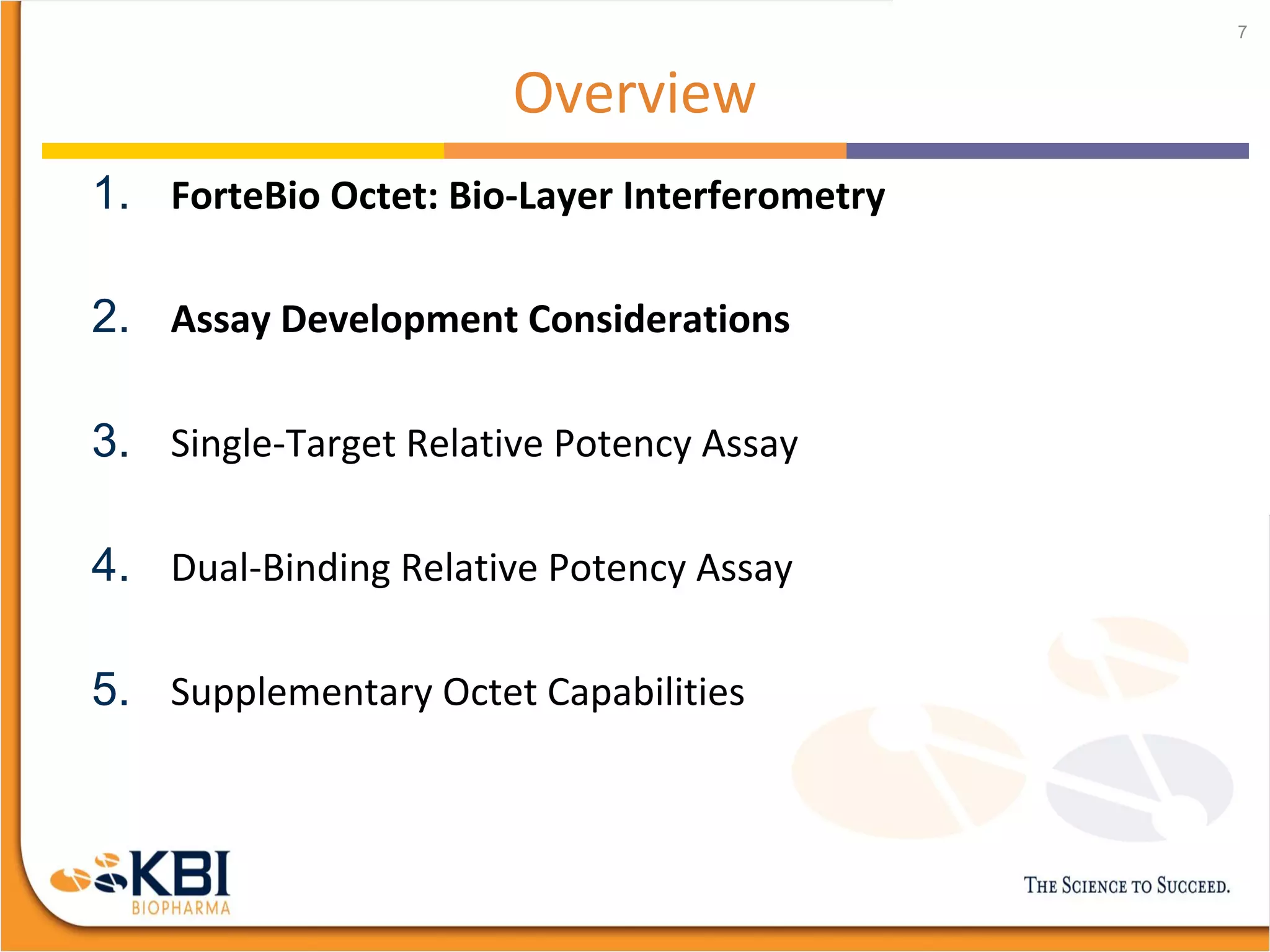 Overview
1. ForteBio Octet: Bio-Layer Interferometry
2. Assay Development Considerations
3. Single-Target Relative Potency Assay
4. Dual-Binding Relative Potency Assay
5. Supplementary Octet Capabilities
7
 