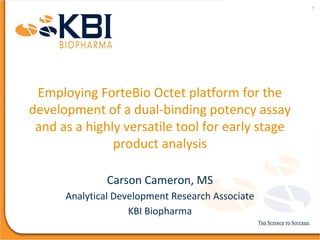 Employing ForteBio Octet platform for the
development of a dual-binding potency assay
and as a highly versatile tool for early stage
product analysis
Carson Cameron, MS
Analytical Development Research Associate
KBI Biopharma
1
 