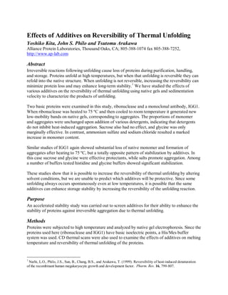 Effects of Additives on Reversibility of Thermal Unfolding
Yoshiko Kita, John S. Philo and Tsutomu Arakawa
Alliance Protein Laboratories, Thousand Oaks, CA; 805-388-1074 fax 805-388-7252,
http://www.ap-lab.com
Abstract
Irreversible reactions following unfolding cause loss of proteins during purification, handling,
and storage. Proteins unfold at high temperatures, but when that unfolding is reversible they can
refold into the native structure. When unfolding is not reversible, increasing the reversibility can
minimize protein loss and may enhance long-term stability.
1
We have studied the effects of
various additives on the reversibility of thermal unfolding using native gels and sedimentation
velocity to characterize the products of unfolding.
Two basic proteins were examined in this study, ribonuclease and a monoclonal antibody, IGG1.
When ribonuclease was heated to 75 ºC and then cooled to room temperature it generated new
low-mobility bands on native gels, corresponding to aggregates. The proportions of monomer
and aggregates were unchanged upon addition of various detergents, indicating that detergents
do not inhibit heat-induced aggregation. Sucrose also had no effect, and glycine was only
marginally effective. In contrast, ammonium sulfate and sodium chloride resulted a marked
increase in monomer content.
Similar studies of IGG1 again showed substantial loss of native monomer and formation of
aggregates after heating to 75 ºC, but a totally opposite pattern of stabilization by additives. In
this case sucrose and glycine were effective protectants, while salts promote aggregation. Among
a number of buffers tested histidine and glycine buffers showed significant stabilization.
These studies show that it is possible to increase the reversibility of thermal unfolding by altering
solvent conditions, but we are unable to predict which additives will be protective. Since some
unfolding always occurs spontaneously even at low temperatures, it is possible that the same
additives can enhance storage stability by increasing the reversibility of the unfolding reaction.
Purpose
An accelerated stability study was carried out to screen additives for their ability to enhance the
stability of proteins against irreversible aggregation due to thermal unfolding.
Methods
Proteins were subjected to high temperature and analyzed by native gel electrophoresis. Since the
proteins used here (ribonuclease and IGG1) have basic isoelectric points, a His/Mes buffer
system was used. CD thermal scans were also used to examine the effects of additives on melting
temperature and reversibility of thermal unfolding of the proteins.
1
Narhi, L.O., Philo, J.S., Sun, B., Chang, B.S., and Arakawa, T. (1999). Reversibility of heat-induced denaturation
of the recombinant human megakaryocyte growth and development factor. Pharm. Res. 16, 799-807.
 