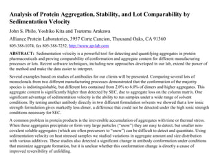 Analysis of Protein Aggregation, Stability, and Lot Comparability by
Sedimentation Velocity
John S. Philo, Yoshiko Kita and Tsutomu Arakawa
Alliance Protein Laboratories, 3957 Corte Cancion, Thousand Oaks, CA 91360
805-388-1074, fax 805-388-7252, http://www.ap-lab.com
ABSTRACT: Sedimentation velocity is a powerful tool for detecting and quantifying aggregates in protein
pharmaceuticals and proving comparability of conformation and aggregate content for different manufacturing
processes or lots. Recent software techniques, including new approaches developed in our lab, extend the power of
the method and make the data easier to interpret.
Several examples based on studies of antibodies for our clients will be presented. Comparing several lots of
monoclonals from two different manufacturing processes demonstrated that the conformation of the majority
species is indistinguishable, but different lots contained from 2.0% to 6.0% of dimers and higher aggregates. This
aggregate content is significantly higher than detected by SEC, due to aggregate loss on the column matrix. One
significant advantage of sedimentation velocity is the ability to run samples under a wide range of solvent
conditions. By testing another antibody directly in two different formulation solvents we showed that a low ionic
strength formulation gives markedly less dimer, a difference that could not be detected under the high ionic strength
conditions necessary for SEC.
A common problem in protein products is the irreversible accumulation of aggregates with time or thermal stress.
When these aggregates precipitate or form very large particles (“snow”) they are easy to detect, but smaller non-
covalent soluble aggregates (which are often precursors to “snow”) can be difficult to detect and quantitate. Using
sedimentation velocity on heat stressed samples we studied variations in aggregate amount and size distribution
with various additives. These studies also detected a significant change in antibody conformation under conditions
that minimize aggregate formation, but it is unclear whether this conformation change is directly a cause of
improved reversibility of unfolding.
 