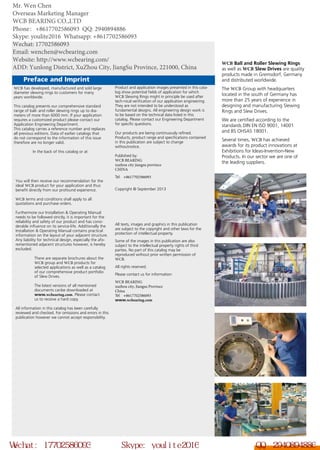 Preface and Imprint	
WCB Ball and Roller Slewing Rings
as well as WCB Slew Drives are quality
products made in Gremsdorf, Germany
and distributed worldwide.
The WCB Group with headquarters
located in the south of Germany has
more than 25 years of experience in
designing and manufacturing Slewing
Rings and Slew Drives.
We are certified according to the
standards DIN EN ISO 9001, 14001
and BS OHSAS 18001.
Several times, WCB has achieved
awards for its product innovations at
Exhibitions for Ideas-Invention-New
Products. In our sector we are one of
the leading suppliers.
WCB has developed, manufactured and sold large
diameter slewing rings to customers for many
years worldwide.
This catalog presents our comprehensive standard
range of ball- and roller slewing rings up to dia-
meters of more than 6000 mm. If your application
requires a customized product please contact our
Application Engineering Department.
This catalog carries a reference number and replaces
all previous editions. Data of earlier catalogs that
do not correspond to the information of this issue
therefore are no longer valid.
In the back of this catalog or at
You will then receive our recommendation for the
ideal WCB product for your application and thus
benefit directly from our profound experience.
WCB terms and conditions shall apply to all
quotations and purchase orders.
Furthermore our Installation & Operating Manual
needs to be followed strictly, it is important for the
reliability and safety of our product and has consi-
derable influence on its service-life. Additionally the
Installation & Operating Manual contains practical
information on the layout of your adjacent structure.
Any liability for technical design, especially the afo-
rementioned adjacent structures however, is hereby
excluded.
There are separate brochures about the
WCB group and WCB products for
selected applications as well as a catalog
of our comprehensive product portfolio
of Slew Drives.
The latest versions of all mentioned
documents canbe downloaded at
www.wcbearing.com. Please contact
us to receive a hard copy.
All information in this catalog has been carefully
reviewed and checked. For omissions and errors in this
publication however we cannot accept responsibility. 		
Product and application images presented in this cata-
log show potential fields of application for which
WCB Slewing Rings might in principle be used after
tech-nical verification of our application engineering.
They are not intended to be understood as
fundamental designs. All engineering design work is
to be based on the technical data listed in this
catalog. Please contact our Engineering Department
for specific questions.
Our products are being continuously refined.
Products, product range and specifications contained
in this publication are subject to change
withoutnotice.
Published by:
WCB BEARING
xuzhou city jiangsu province
CHINA
Tel: +8617702586093
Copyright © September 2013 		
All texts, images and graphics in this publication
are subject to the copyright and other laws for the
protection of intellectual property.
Some of the images in this publication are also
subject to the intellectual property rights of third
parties. No part of this catalog may be
reproduced without prior written permission of
WCB.
All rights reserved.
Please contact us for information:
WCB BEARING
xuzhou city, Jiangsu Province
China
Tel: +8617702586093
www.wcbearing.com
Wechat: 17702586093 Skype: youlite2016 QQ: 2940894886
Mr. Wen Chen
Overseas Marketing Manager
WCB BEARING CO.,LTD
Phone：+8617702586093 QQ: 2940894886
Skype: youlite2016 Whatsapp: +8617702586093
Wechat: 17702586093
Email: wenchen@wcbearing.com
Website: http://www.wcbearing.com/
ADD: Yunlong District, XuZhou City, JiangSu Province, 221000, China
 