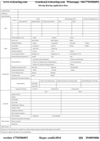 Slewing Bearing Application Data
Company Name:
Application
Inquired Quantity:
Load Rotating speed (rpm) Percent of working time (%)
Condition
Axial load (kN) Radial load (Kn) Tilting moment (kNm) Max. Mean
1
2
3
4
5
Load
Vibration&Impact Level □ Slight □ Medium □Severe
Service Life Hours (Min.): Hours (Mean): Others
Installation Method □ Seated □ Suspended □ Vertically □ Others:
Usage Mode □ Continuous □Interval □Swing □Others:
Running Part □ Outer ring □ Inner ring
Lubrication Method □ Grease □ Oil □ Others:
Environmental Condition Humidity (%) Temperature ( ) Contamination :(Y/N)℃
Usage
Bearing Working Temperature( )℃ Normal: Min: Max.:
□ Four-point contact ball bearing □ Double-row ball bearing
□ Three-row cylindrical roller combined bearing □ Cross roller bearingBearing Structure
□ Double-row roller/ball combined bearing □ Others:
Boundary Dimensions (mm) Outer Dia: Inner Dia: Overall Height:
Requested Ring Material □ 50Mn □42CrMo □ Others:
Friction Moment (Nm) Starting: Rotating:
Clearance (mm) Axial: Radial:
Requirement for Surface Treatment
Center Circle Diameter(mm) Quantity & Diameter of Mounting Hole Quantity&Diameter of Oil Hole
Inner RingMounting Hole
Outer Ring
Bearing data
Transmission Design □ No Gear □ Internal Gear □ External Gear
Gear Pinion
Number of Teeth
Module
Tooth Width
Press Angle
Modification Coefficient
Tolerance Grade
Addendum Coefficient
Heat Treatment Condition
Gear data
Center Distance □ Adjustable □ Not Adjustable
Original using number and company:
Delivery required:Other reference
Target price:
Special require
Please give us the information as completely as possible, include a drawing (or sketch) of the application if available.
The data you supplied is the basis for our recommendation.
www.wcbearing.com wenchen@wcbearing.com Whatsapp: +8617702586093
wechat: 17702586093 Skype: youlite2016 QQ：2940894886
 
