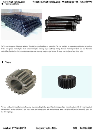  Fastening Bolts
WCB can supply the fastening bolts for the slewing ring bearings for mounting. We can produce as customer requirement, according
to the bolt grade. Normally the bolts for mounting the slewing rings need very strong abilities. Normally the bolts can use the same
material as the slewing ring bearings, or also can use others as requires.And we can do some coat on the surface of the bolts.
 Pinion
We can produce the match pinion of slewing rings according to the spec. If customers purchase pinion together with slewing rings, that
can be better it matching work, and make your purchasing easily and all solved by WCB. We also can provide fastening bolts for
the slewing rings.
www.wcbearing.com wenchen@wcbearing.com Whatsapp: +8617702586093
wechat: 17702586093 Skype: youlite2016 QQ：2940894886
 