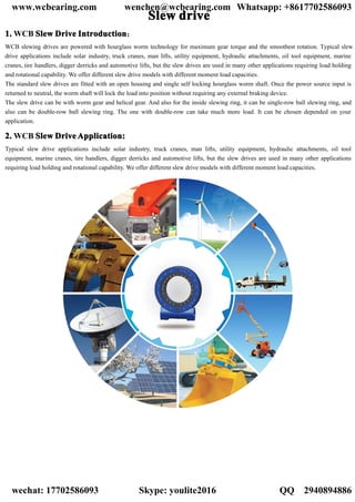 SSSSlllleeeewwww ddddrrrriiiivvvveeee
1111.... WCB SSSSlllleeeewwww DDDDrrrriiiivvvveeee IIIInnnnttttrrrroooodddduuuuccccttttiiiioooonnnn：
WCB slewing drives are powered with hourglass worm technology for maximum gear torque and the smoothest rotation. Typical slew
drive applications include solar industry, truck cranes, man lifts, utility equipment, hydraulic attachments, oil tool equipment, marine
cranes, tire handlers, digger derricks and automotive lifts, but the slew drives are used in many other applications requiring load holding
and rotational capability. We offer different slew drive models with different moment load capacities.
The standard slew drives are fitted with an open housing and single self locking hourglass worm shaft. Once the power source input is
returned to neutral, the worm shaft will lock the load into position without requiring any external braking device.
The slew drive can be with worm gear and helical gear. And also for the inside slewing ring, it can be single-row ball slewing ring, and
also can be double-row ball slewing ring. The one with double-row can take much more load. It can be chosen depended on your
application.
2222.... WCB SSSSlllleeeewwww DDDDrrrriiiivvvveeee AAAApppppppplllliiiiccccaaaattttiiiioooonnnn::::
Typical slew drive applications include solar industry, truck cranes, man lifts, utility equipment, hydraulic attachments, oil tool
equipment, marine cranes, tire handlers, digger derricks and automotive lifts, but the slew drives are used in many other applications
requiring load holding and rotational capability. We offer different slew drive models with different moment load capacities.
www.wcbearing.com wenchen@wcbearing.com Whatsapp: +8617702586093
wechat: 17702586093 Skype: youlite2016 QQ：2940894886
 