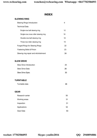 IINNDDEEXX
SSLLEEWWIINNGG RRIINNGG
Slewing Rings Introduction 4
Technical Data
Single-row ball slewing ring 12
Single-row cross roller slewing ring 16
Double-row ball slewing ring 18
Three-row roller slewing ring 19
Forged Rings for Slewing Rings 22
Fastening Bolts & Pinion 23
Slewing ring repair and refurbishment 2244
SSLLEEWW DDRRIIVVEE
Slew Drive Introduction 25
Slew Drive Data 2266
SSlleeww DDrriivvee SSppeecc 3300
TTUURRNNTTAABBLLEE
Turntable data 4488
GGEEAARR
Research center 50
Working areas 51
Inspection 51
Applications 52
Gear Data 5533
www.wcbearing.com wenchen@wcbearing.com Whatsapp: +8617702586093
wechat: 17702586093 Skype: youlite2016 QQ：2940894886
 