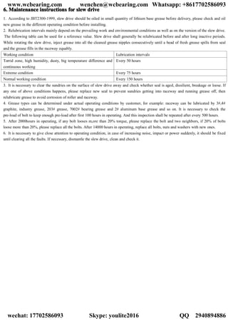 6.6.6.6. MaintenanceMaintenanceMaintenanceMaintenance instructionsinstructionsinstructionsinstructions forforforfor slewslewslewslew drivedrivedrivedrive
1. According to JBT2300-1999, slew drive should be oiled in small quantity of lithium base grease before delivery, please check and oil
new grease in the different operating condition before installing.
2. Relubrication intervals mainly depend on the prevailing work and environmental conditions as well as on the version of the slew drive.
The following table can be used for a reference value. Slew drive shall generally be relubricated before and after long inactive periods.
While rotating the slew drive, inject grease into all the cleaned grease nipples consecutively until a bead of fresh grease spills from seal
and the grease fills in the raceway equably.
Working condition Lubrication intervals
Torrid zone, high humidity, dusty, big temperature difference and
continuous working
Every 50 hours
Extreme condition Every 75 hours
Normal working condition Every 150 hours
3. It is necessary to clear the sundries on the surface of slew drive away and check whether seal is aged, dissilient, breakage or loose. If
any one of above conditions happens, please replace new seal to prevent sundries getting into raceway and running grease off, then
relubricate grease to avoid corrosion of roller and raceway.
4. Grease types can be determined under actual operating conditions by customer, for example: raceway can be lubricated by 3#,4#
graphite, industry grease, 203# grease, 7002# bearing grease and 2# aluminum base grease and so on. It is necessary to check the
pre-load of bolt to keep enough pre-load after first 100 hours in operating. And this inspection shall be repeated after every 500 hours.
5. After 2000hours in operating, if any bolt looses m,ore than 20% torque, please replace the bolt and two neighbors, if 20% of bolts
loose more than 20%, please replace all the bolts. After 14000 hours in operating, replace all bolts, nuts and washers with new ones.
6. It is necessary to give close attention to operating condition, in case of increasing noise, impact or power suddenly, it should be fixed
until clearing all the faults. If necessary, dismantle the slew drive, clean and check it.
www.wcbearing.com wenchen@wcbearing.com Whatsapp: +8617702586093
wechat: 17702586093 Skype: youlite2016 QQ：2940894886
 
