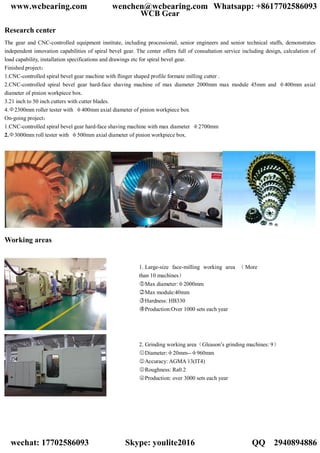 WCB Gear
Research center
The gear and CNC-controlled equipment institute, including processional, senior engineers and senior technical staffs, demonstrates
independent innovation capabilities of spiral bevel gear. The center offers full of consultation service including design, calculation of
load capability, installation specifications and drawings etc for spiral bevel gear.
Finished project：
1.CNC-controlled spiral bevel gear machine with flinger shaped profile formate milling cutter .
2.CNC-controlled spiral bevel gear hard-face shaving machine of max diameter 2000mm max module 45mm and φ400mm axial
diameter of pinion workpiece box.
3.21 inch to 50 inch cutters with cutter blades.
4.Φ2300mm roller tester with φ400mm axial diameter of pinion workpiece box
On-going project：
1.CNC-controlled spiral bevel gear hard-face shaving machine with max diameter φ2700mm
2.Φ3000mm roll tester with φ500mm axial diameter of pinion workpiece box.
Working areas
1. Large-size face-milling working area （More
than 10 machines）
○1 Max diameter:φ2000mm
○2 Max module:40mm
○3 Hardness: HB330
○4 Production:Over 1000 sets each year
2. Grinding working area（Gleason’s grinding machines: 9）
○1 Diameter:φ20mm--φ960mm
○2 Accuracy: AGMA 13(IT4)
○3 Roughness: Ra0.2
○4 Production: over 3000 sets each year
www.wcbearing.com wenchen@wcbearing.com Whatsapp: +8617702586093
wechat: 17702586093 Skype: youlite2016 QQ：2940894886
 