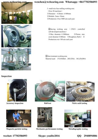 Inspection
Accuracy inspection Roll test Nitric acid testing
Magnetic particle testing Mechanics performance testing Metallographic testing
3. small-size face-milling working area
（Over 20 machines）
○1 Diameter: φ20mm--φ800mm
○2 Module: 2mm--18mm
○3 Production: Over 5000 sets each year
5. Heat treatment working area
Material used: 17CrNiMo6、20Cr2Ni4、18Cr2Ni4WA
4.Shaving working area （ CNCC- controlled
self-developed machines）
○1 Max diameter:φ2000mm ○2 Pinion: max
axial diameterφ400mm ○3 Roughness Ra0.2 ○4
Production:over 100 sets each year
www.wcbearing.com wenchen@wcbearing.com Whatsapp: +8617702586093
wechat: 17702586093 Skype: youlite2016 QQ：2940894886
 