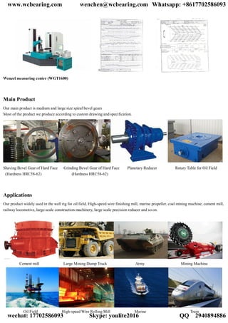 Wenzel measuring center (WGT1600)
Main Product
Our main product is medium and large size spiral bevel gears
Most of the product we produce according to custom drawing and specification.
Shaving Bevel Gear of Hard Face Grinding Bevel Gear of Hard Face Planetary Reducer Rotary Table for Oil Field
(Hardness HRC58-62) (Hardness HRC58-62)
Applications
Our product widely used in the well rig for oil field, High-speed wire finishing mill, marine propeller, coal mining machine, cement mill,
railway locomotive, large-scale construction machinery, large scale precision reducer and so on.
Cement mill Large Mining Dump Truck Army Mining Machine
Oil Field High-speed Wire Rolling Mill Marine Train
www.wcbearing.com wenchen@wcbearing.com Whatsapp: +8617702586093
wechat: 17702586093 Skype: youlite2016 QQ：2940894886
 