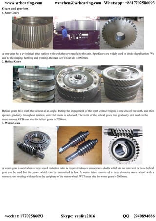 Gears and gear box
1. Spur Gears
A spur gear has a cylindrical pitch surface with teeth that are parallel to the axis. Spur Gears are widely used in kinds of application. We
can do the shaping, hobbing and grinding, the max size we can do is 6000mm.
2. Helical Gears
Helical gears have teeth that are cut at an angle. During the engagement of the teeth, contact begins at one end of the tooth, and then
spreads gradually throughout rotation, until full mesh is achieved. The teeth of the helical gears then gradually exit mesh in the
same manner.WCB max size for helical gears is 2000mm.
3. Worm Gears
A worm gear is used when a large speed reduction ratio is required between crossed axis shafts which do not intersect. A basic helical
gear can be used but the power which can be transmitted is low. A worm drive consists of a large diameter worm wheel with a
worm screw meshing with teeth on the periphery of the worm wheel. WCB max size for worm gears is 2000mm.
www.wcbearing.com wenchen@wcbearing.com Whatsapp: +8617702586093
wechat: 17702586093 Skype: youlite2016 QQ：2940894886
 