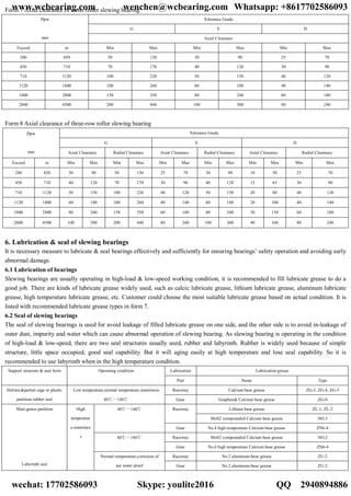 Form 7 Axial clearance of cross roller slewing bearing
Tolerance Grade
G E D
Dpw
mm Axial Clearance
Exceed to Min Max Min Max Min Max
280 450 50 130 30 90 25 70
450 710 70 170 40 120 30 90
710 1120 100 220 50 150 40 120
1120 1800 100 260 60 180 40 140
1800 2800 150 350 80 240 60 180
2800 4500 200 440 100 300 80 240
Form 8 Axial clearance of three-row roller slewing bearing
Tolerance Grade
G E D
Dpw
mm Axial Clearance Radial Clearance Axial Clearance Radial Clearance Axial Clearance Radial Clearance
Exceed to Min Max Min Max Min Max Min Max Min Max Min Max
280 450 30 90 50 130 25 70 30 90 10 50 25 70
450 710 40 120 70 170 30 90 40 120 15 65 30 90
710 1120 50 150 100 220 40 120 50 150 20 80 40 120
1120 1800 60 180 100 260 40 140 60 180 20 100 40 140
1800 2800 80 240 150 350 60 180 80 240 30 130 60 180
2800 4500 100 300 200 440 80 240 100 300 40 160 80 240
6. Lubrication & seal of slewing bearings
It is necessary measure to lubricate & seal bearings effectively and sufficiently for ensuring bearings’ safety operation and avoiding early
abnormal damage.
6.1 Lubrication of bearings
Slewing bearings are usually operating in high-load & low-speed working condition, it is recommended to fill lubricate grease to do a
good job. There are kinds of lubricate grease widely used, such as calcic lubricate grease, lithium lubricate grease, aluminum lubricate
grease, high temperature lubricate grease, etc. Customer could choose the most suitable lubricate grease based on actual condition. It is
listed with recommended lubricate grease types in form 7.
6.2 Seal of slewing bearings
The seal of slewing bearings is used for avoid leakage of filled lubricate grease on one side, and the other side is to avoid in-leakage of
outer dust, impurity and water which can cause abnormal operation of slewing bearing. As slewing bearing is operating in the condition
of high-load & low-speed, there are two seal structures usually used, rubber and labyrinth. Rubber is widely used because of simple
structure, little space occupied, good seal capability. But it will aging easily at high temperature and lose seal capability. So it is
recommended to use labyrinth when in the high temperature condition.
Lubrication Lubrication greaseSupport structure & seal form Operating condition
Part Name Type
Raceway Calcium base grease ZG-3, ZG-4, ZG-5Holistic&partial cage or plastic
partition rubber seal
Low temperature,normal temperature,wateriness
40℃～140℃ Gear Graphite& Calcium base grease ZG-S
Lithium base grease ZL-1, ZL-2Raceway
MoS2 compounded Calcium base grease NO.3
40℃～140℃
Gear No.4 high temperature Calcium base grease ZN6-4
Raceway MoS2 compounded Calcium base grease NO.280℃～180℃
Gear No.4 high temperature Calcium base grease ZN6-4
Raceway No.2 aluminum-base grease ZU-2
Muti-genus partition
Labyrinth seal
High
temperatur
e,waterines
s
Normal temperature,corrosion of
sea water proof Gear No.2 aluminum-base grease ZU-2
www.wcbearing.com wenchen@wcbearing.com Whatsapp: +8617702586093
wechat: 17702586093 Skype: youlite2016 QQ：2940894886
 
