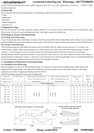 of higher or lower
7. Operating temperatures
Standard WCB Slewing Ring can be used in ambient temperatures from -45℃ to up +70℃, please contact us in the case
operating temperatures.
8. Service life
The service life of the slewing bearing depends on the operating conditions. The following factors are keys:
·Torque
·Output speed
·Duty factor
·Ambient temperature
·Lubrication etc.
9. Inspection to rings
Inner & outer diameter size, height, magnetism remained, thickness of the raceway for ball, central diameter of the mounting holes, space
between holes. For those with outer teeth should also inspect teeth height, constant cord thickness, etc.
10. Package & storage of slewing bearings
10.1 Package of slewing bearings
Every slewing bearing before delivering to customers should be packed well,of which inside,outside surface and raceway are spreaded
with antirust&lubricate grease.Inner package is made of plastic film,and then compositive kraft,outer package is enlaced with flax pieces.
10.2 Storage of slewing bearing
WCB slewing bearings are well treated with antirust and oil seal before delivery, which can ensure non-rust in 12 months in the
normal storage condition. When slewing bearings are in antirust period, they can be stored when their original package is in good
condition. As to the storage is in excess of antirust period, slewing bearings should be treated with cleanout and oil seal again.
Slewing bearings should be placed horizontally in a dry breezy flat field, which are away from chemical and other erosive things. If
slewing bearings are piled up for storage, it’s necessary to use at least three stow-wood in equal height, which are equally placed between
every slewing bearing, and their location between up & low level should be consistent。
11. Installation & Maintenance of slewing bearings
11.1 Installation of slewing bearings
Before installation of every set of WCB slewing bearings, it’s necessary to check the host installation plane. Make sure that the
support part has enough rigidity, and it should be mechanically processed in order to remove the sundries and burrs. Technology
required to joint surface of support part should accord with Form 10.
Form 10 Technology required to joint surface of support part
Central circle
diameter of the hole
D1 or D2 mm
Complanate degree
a
Gradient variable of unit length between
circles(L=1 hole distance)on the same
direction (s-t)mm
Gradient variable of unit length between
circles(L=1 hole distance)on the reverse
direction (s+t)mm
Gradient of radial
width
b δ
Side face
roughness
Ra
Bearing precision grade
Exceed To G E D G E D G E D G E D G E D
250 400
400 630
630 100
1000 1600
1600 2500
2500 4000
4000 6300
120 80 50
150 100 60
200 120 80
250 150 100
300 200 120
400 250 150
500 300 200
0.0002L
0.00013L
0.00008L
0.0002L
0.00013L
0.00008L
60 40 25
80 50 30
100 60 40
120 80 50
150 100 60
200 120 80
250 150 100
2.5 1.25 0.8
2.5 12.5 0.8
2.5 12.5 0.8
3.2 2.5 1.25
3.2 2.5 1.25
3.2 2.5 1.25
3.2 2.5 1.25
www.wcbearing.com wenchen@wcbearing.com Whatsapp: +8617702586093
wechat: 17702586093 Skype: youlite2016 QQ：2940894886
 